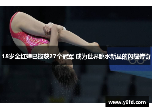 18岁全红婵已揽获27个冠军 成为世界跳水新星的闪耀传奇