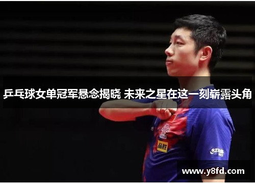 乒乓球女单冠军悬念揭晓 未来之星在这一刻崭露头角