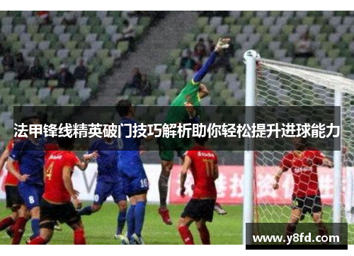 法甲锋线精英破门技巧解析助你轻松提升进球能力