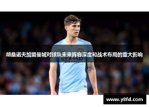 胡桑诺夫加盟曼城对球队未来阵容深度和战术布局的重大影响