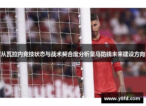 从瓦拉内竞技状态与战术契合度分析皇马防线未来建设方向