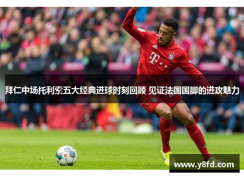 拜仁中场托利索五大经典进球时刻回顾 见证法国国脚的进攻魅力