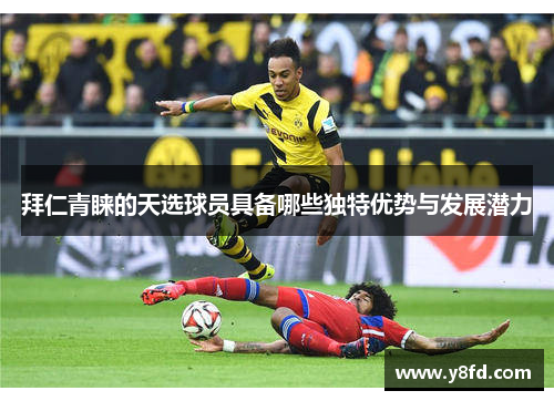 拜仁青睐的天选球员具备哪些独特优势与发展潜力